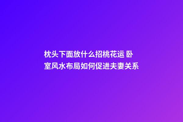 枕头下面放什么招桃花运 卧室风水布局如何促进夫妻关系
